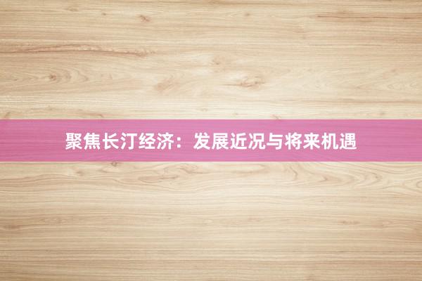 聚焦长汀经济：发展近况与将来机遇