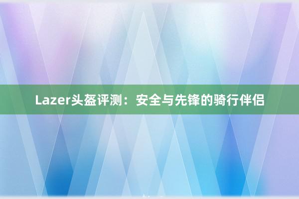 Lazer头盔评测：安全与先锋的骑行伴侣